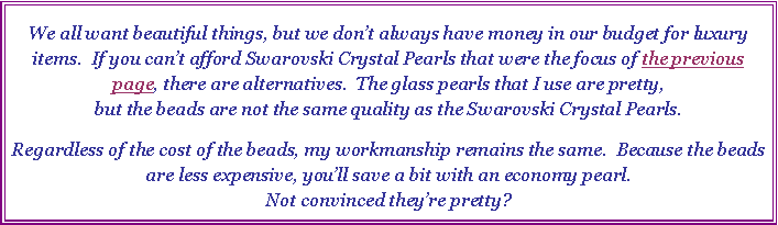 Text Box: We all want beautiful things, but we dont always have money in our budget for luxury items.  If you cant afford Swarovski Crystal Pearls that were the focus of the previous page, there are alternatives.  The glass pearls that I use are pretty, 
but the beads are not the same quality as the Swarovski Crystal Pearls.  Regardless of the cost of the beads, my workmanship remains the same.  Because the beads are less expensive, youll save a bit with an economy pearl.  
Not convinced theyre pretty? 
