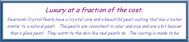 Text Box: Luxury at a fraction of the cost.
Swarovski Crystal Pearls have a crystal core and a beautiful pearl coating that has a luster similar to a natural pearl.   The pearls are consistent in color and size and are a bit heavier than a glass pearl.  They warm to the skin like real pearls do.  The coating is made to be 