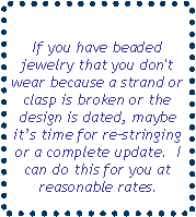 Text Box: If you have beaded jewelry that you don't wear because a strand or clasp is broken or the design is dated, maybe its time for restringing or a complete update.  I can do this for you at reasonable rates.
