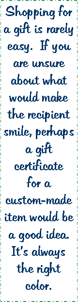 Text Box: Shopping for a gift is rarely easy.  If you are unsure about what would make the recipient smile, perhaps a gift certificate for a custom-made item would be a good idea.  Its always the right color. 