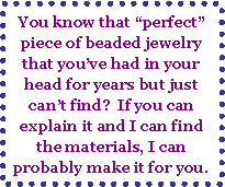 Text Box: You know that perfect piece of beaded jewelry that youve had in your head for years but just cant find?  If you can explain it and I can find the materials, I can probably make it for you.