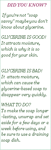Text Box:    DID YOU KNOW? If you're not "soap savvy" maybe you dont know about glycerine.GLYCERINE IS GOOD!  
It attracts moisture,  which is why it is so good for your skin. 
GLYCERINE IS BAD!   
It  attacts moisture, which can cause the glycerine-based soap to disappear very quickly. WHAT TO DO?  
To make the soap longer-lasting, unwrap and set aside for a few days or a week before using, and be sure to use a draining soap dish. 