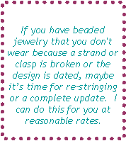 Text Box: If you have beaded jewelry that you don't wear because a strand or clasp is broken or the design is dated, maybe its time for restringing or a complete update.  I can do this for you at reasonable rates.
